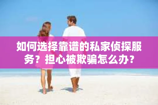 如何选择靠谱的私家侦探服务？担心被欺骗怎么办？