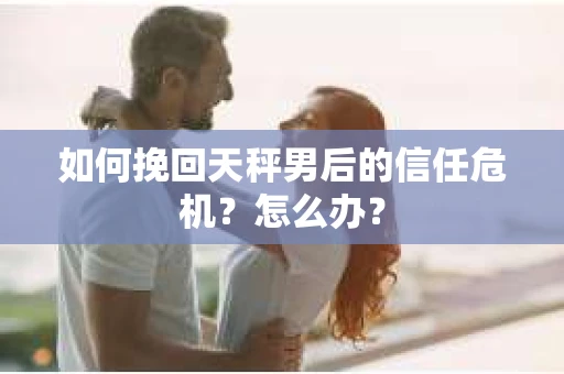 如何挽回天秤男后的信任危机？怎么办？