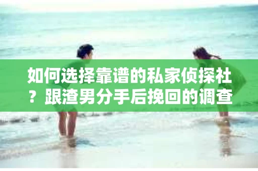 如何选择靠谱的私家侦探社？跟渣男分手后挽回的调查服务怎么办？