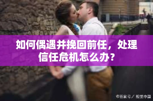 如何偶遇并挽回前任，处理信任危机怎么办？