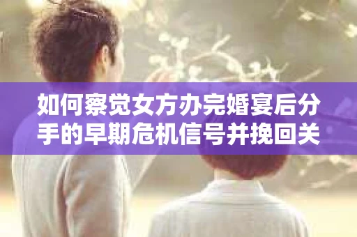 如何察觉女方办完婚宴后分手的早期危机信号并挽回关系？