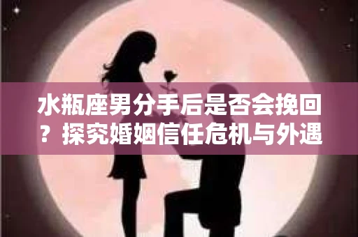 水瓶座男分手后是否会挽回？探究婚姻信任危机与外遇嫌疑的应对策略