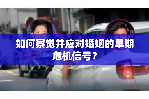 如何察觉并应对婚姻的早期危机信号？