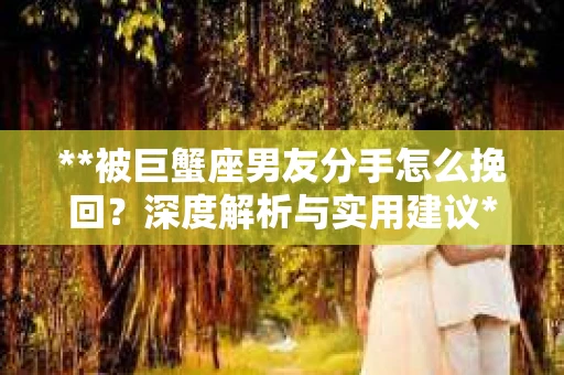 **被巨蟹座男友分手怎么挽回？深度解析与实用建议**