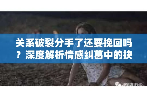 关系破裂分手了还要挽回吗？深度解析情感纠葛中的抉择