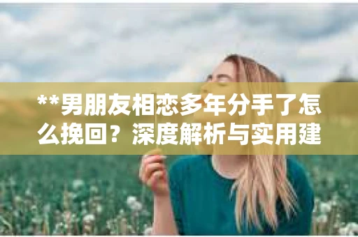 **男朋友相恋多年分手了怎么挽回？深度解析与实用建议**