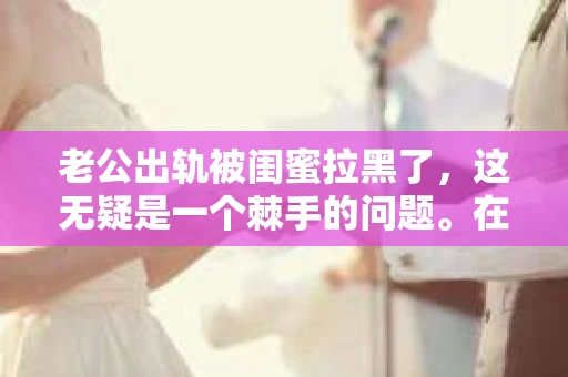 老公出轨被闺蜜拉黑了，这无疑是一个棘手的问题。在这个问题上，我想要和大家分享一下我的看法和经历，希望能给大家带来一些启示。