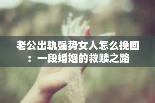 老公出轨强势女人怎么挽回：一段婚姻的救赎之路