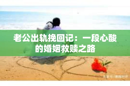 老公出轨挽回记：一段心酸的婚姻救赎之路