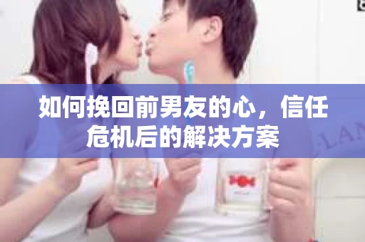 如何挽回前男友的心,信任危机后的解决方案 如何挽回前男友的心,信任危机后的解决方案