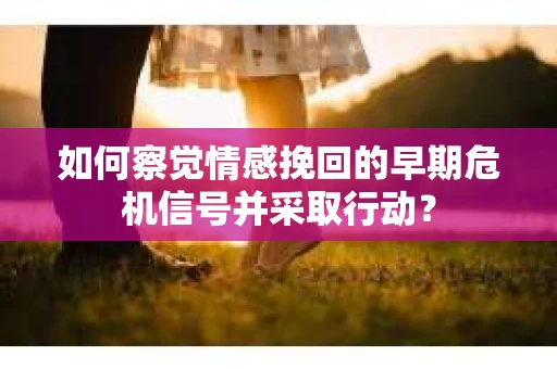 如何察觉情感挽回的早期危机信号并采取行动？