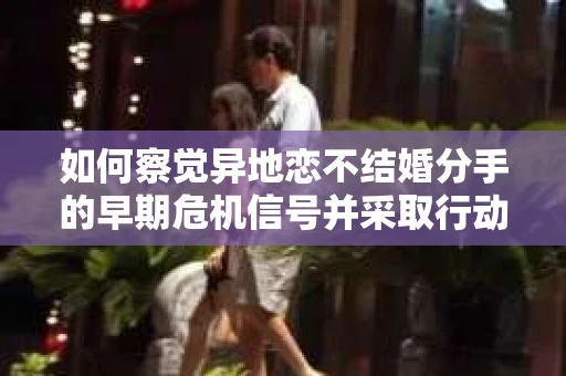 如何察觉异地恋不结婚分手的早期危机信号并采取行动? 如何察觉异地恋不结婚分手的早期危机信号并采取行动?