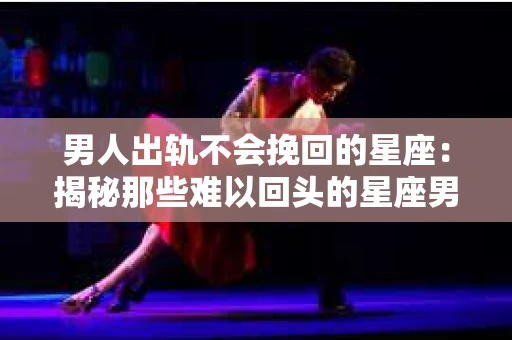 男人出轨不会挽回的星座：揭秘那些难以回头的星座男