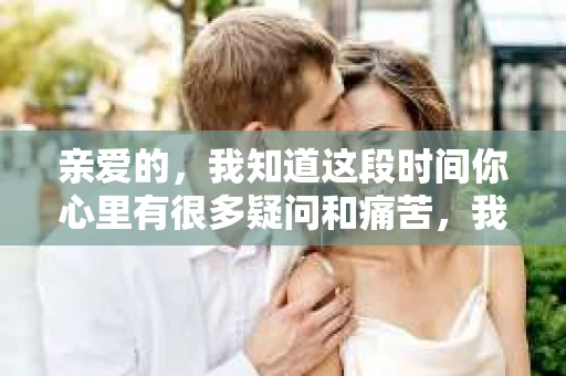 亲爱的，我知道这段时间你心里有很多疑问和痛苦，我也一样。我们在一起的时光，有欢笑也有泪水，那些美好的回忆，我永远都不会忘记。今天，我想通过这条短信，向你表达我的一些想法。