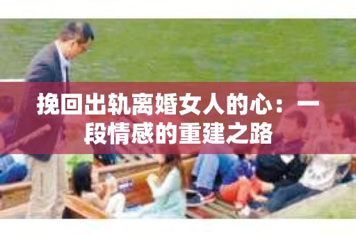 挽回出轨离婚女人的心：一段情感的重建之路