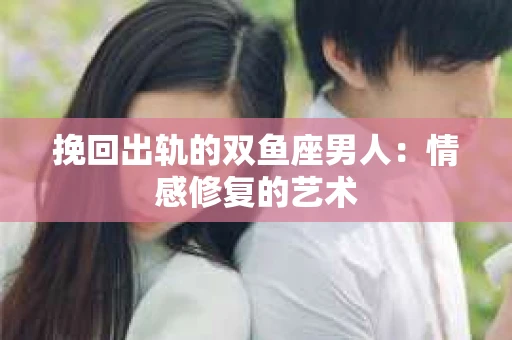 挽回出轨的双鱼座男人：情感修复的艺术
