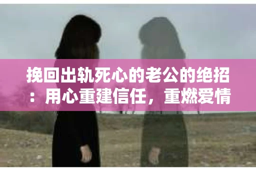挽回出轨死心的老公的绝招：用心重建信任，重燃爱情火花
