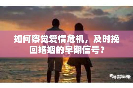 如何察觉爱情危机，及时挽回婚姻的早期信号？