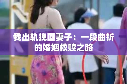 我出轨挽回妻子：一段曲折的婚姻救赎之路