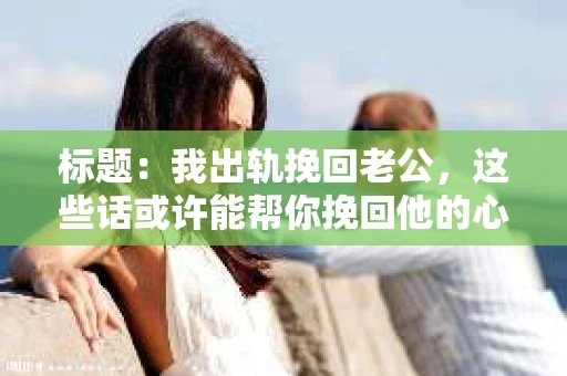 标题：我出轨挽回老公，这些话或许能帮你挽回他的心