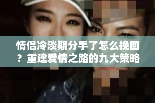 情侣冷淡期分手了怎么挽回？重建爱情之路的九大策略