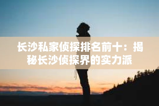 长沙私家侦探排名前十：揭秘长沙侦探界的实力派