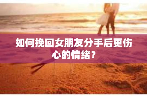如何挽回女朋友分手后更伤心的情绪？