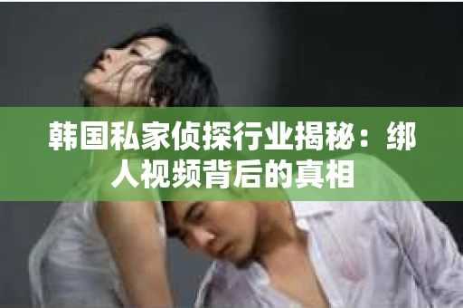 韩国私家侦探行业揭秘：绑人视频背后的真相