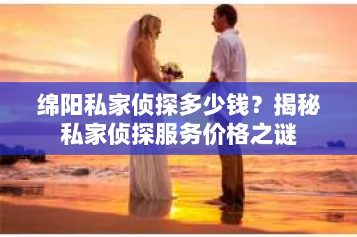 绵阳私家侦探多少钱？揭秘私家侦探服务价格之谜