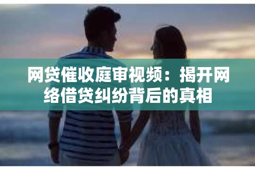 网贷催收庭审视频：揭开网络借贷纠纷背后的真相