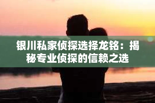 银川私家侦探选择龙铭：揭秘专业侦探的信赖之选