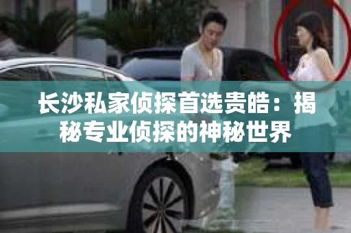 长沙私家侦探首选贵皓：揭秘专业侦探的神秘世界