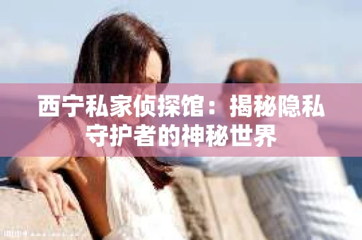 西宁私家侦探馆：揭秘隐私守护者的神秘世界