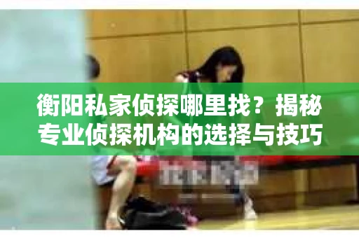 衡阳私家侦探哪里找？揭秘专业侦探机构的选择与技巧