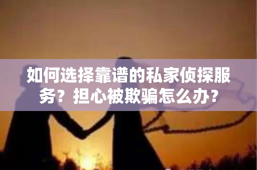 如何选择靠谱的私家侦探服务？担心被欺骗怎么办？