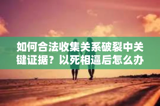 如何合法收集关系破裂中关键证据？以死相逼后怎么办？