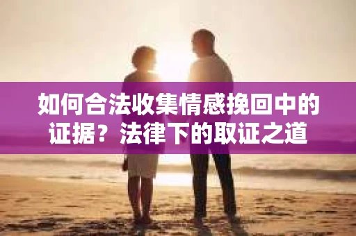 如何合法收集情感挽回中的证据？法律下的取证之道