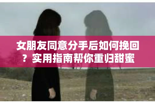 女朋友同意分手后如何挽回？实用指南帮你重归甜蜜