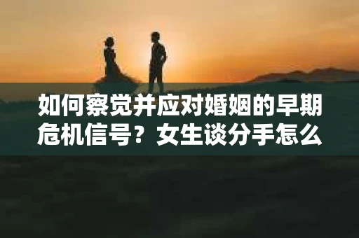 如何察觉并应对婚姻的早期危机信号？女生谈分手怎么挽回