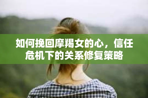 如何挽回摩羯女的心，信任危机下的关系修复策略
