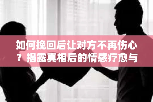 如何挽回后让对方不再伤心？揭露真相后的情感疗愈与前行计划