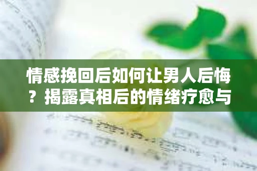情感挽回后如何让男人后悔？揭露真相后的情绪疗愈与人生决策