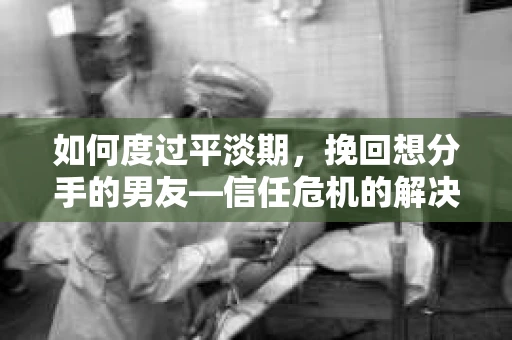 如何度过平淡期，挽回想分手的男友—信任危机的解决之道