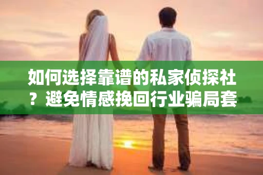 如何选择靠谱的私家侦探社？避免情感挽回行业骗局套路的实用指南