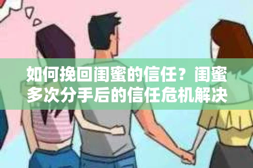 如何挽回闺蜜的信任？闺蜜多次分手后的信任危机解决方案