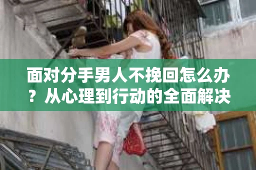 面对分手男人不挽回怎么办？从心理到行动的全面解决方案