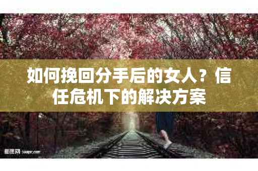 如何挽回分手后的女人？信任危机下的解决方案