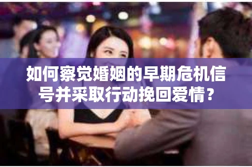 如何察觉婚姻的早期危机信号并采取行动挽回爱情？