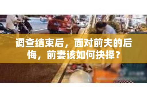 调查结束后，面对前夫的后悔，前妻该如何抉择？