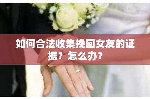 如何合法收集挽回女友的证据？怎么办？